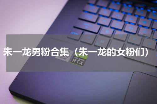 朱一龙男粉合集（朱一龙的女粉们）