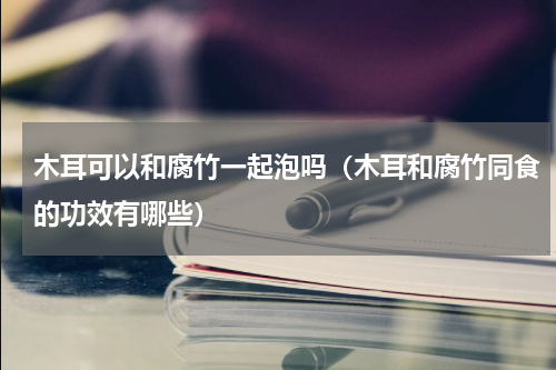 木耳可以和腐竹一起泡吗（木耳和腐竹同食的功效有哪些）