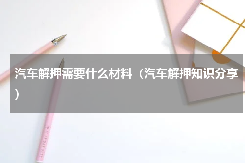 汽车解押需要什么材料（汽车解押知识分享）