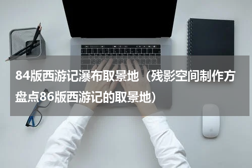 84版西游记瀑布取景地（残影空间制作方盘点86版西游记的取景地）