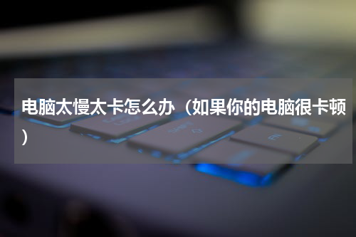 电脑太慢太卡怎么办（如果你的电脑很卡顿）