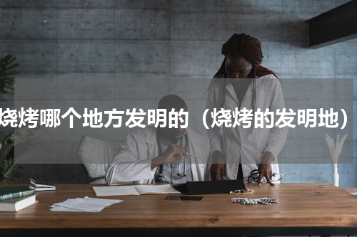 烧烤哪个地方发明的（烧烤的发明地）
