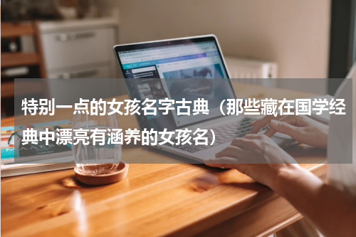 特别一点的女孩名字古典（那些藏在国学经典中漂亮有涵养的女孩名）