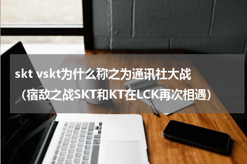 skt vskt为什么称之为通讯社大战（宿敌之战SKT和KT在LCK再次相遇）