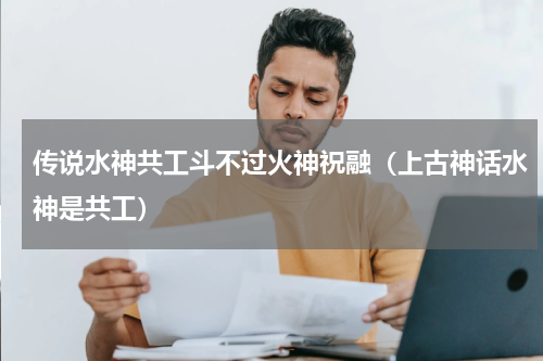 传说水神共工斗不过火神祝融（上古神话水神是共工）