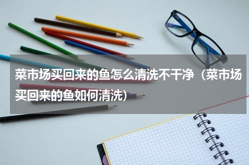 菜市场买回来的鱼怎么清洗不干净（菜市场买回来的鱼如何清洗）