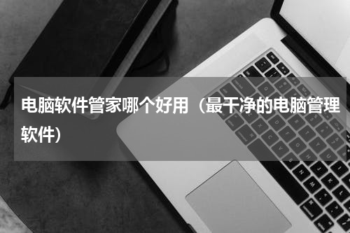 电脑软件管家哪个好用（最干净的电脑管理软件）