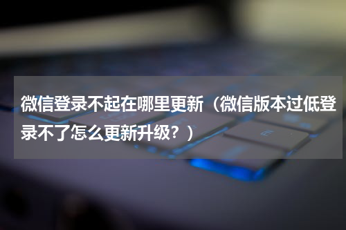 微信登录不起在哪里更新（微信版本过低登录不了怎么更新升级？）