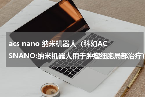 acs nano 纳米机器人（科幻ACSNANO:纳米机器人用于肿瘤细胞局部治疗）