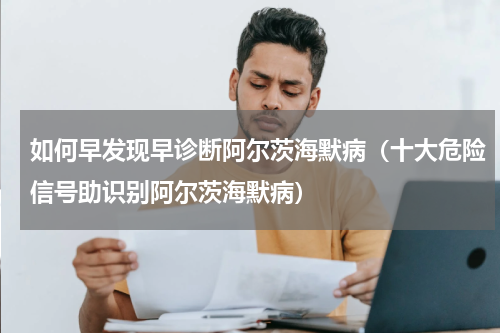 如何早发现早诊断阿尔茨海默病（十大危险信号助识别阿尔茨海默病）