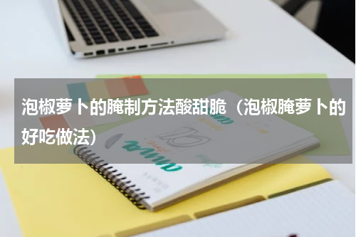 泡椒萝卜的腌制方法酸甜脆（泡椒腌萝卜的好吃做法）