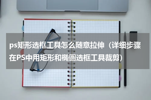 ps矩形选框工具怎么随意拉伸（详细步骤在PS中用矩形和椭圆选框工具裁剪）