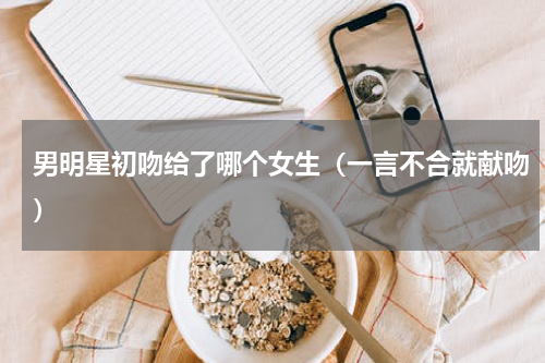 男明星初吻给了哪个女生（一言不合就献吻）