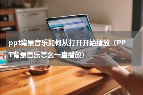 ppt背景音乐如何从打开开始播放（PPT背景音乐怎么一直播放）