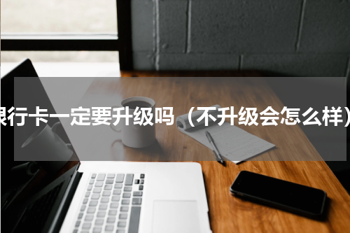 银行卡一定要升级吗（不升级会怎么样）