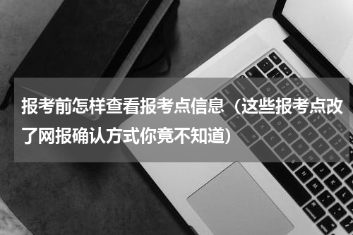 报考前怎样查看报考点信息（这些报考点改了网报确认方式你竟不知道）