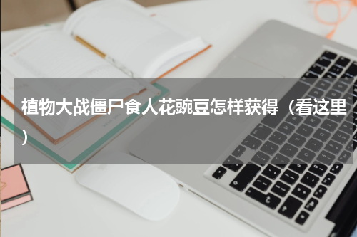 植物大战僵尸食人花豌豆怎样获得（看这里）
