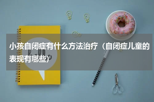 小孩自闭症有什么方法治疗（自闭症儿童的表现有哪些）