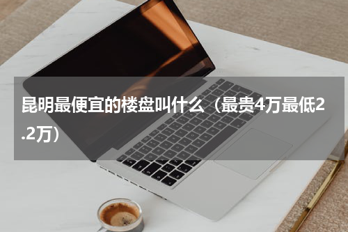 昆明最便宜的楼盘叫什么（最贵4万最低2.2万）