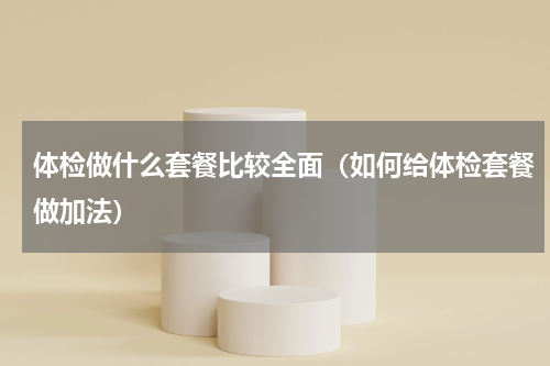 体检做什么套餐比较全面（如何给体检套餐做加法）