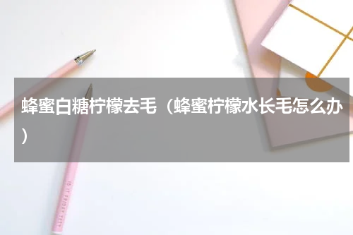 蜂蜜白糖柠檬去毛（蜂蜜柠檬水长毛怎么办）