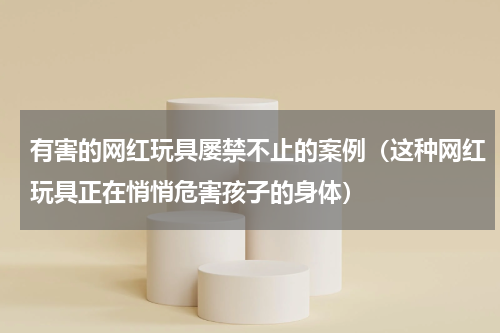 有害的网红玩具屡禁不止的案例（这种网红玩具正在悄悄危害孩子的身体）
