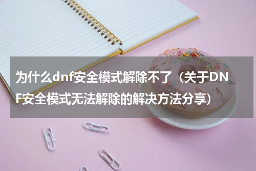 为什么dnf安全模式解除不了（关于DNF安全模式无法解除的解决方法分享）