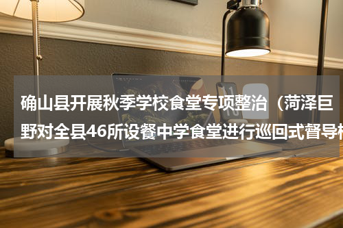 确山县开展秋季学校食堂专项整治（菏泽巨野对全县46所设餐中学食堂进行巡回式督导检查验收）
