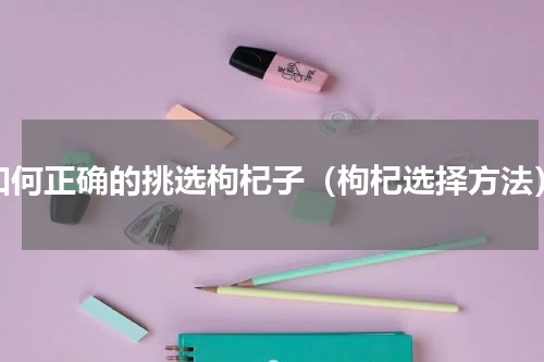如何正确的挑选枸杞子（枸杞选择方法）