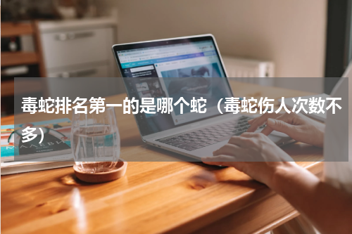 毒蛇排名第一的是哪个蛇（毒蛇伤人次数不多）