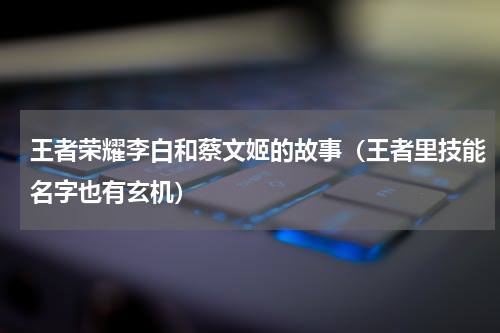 王者荣耀李白和蔡文姬的故事（王者里技能名字也有玄机）