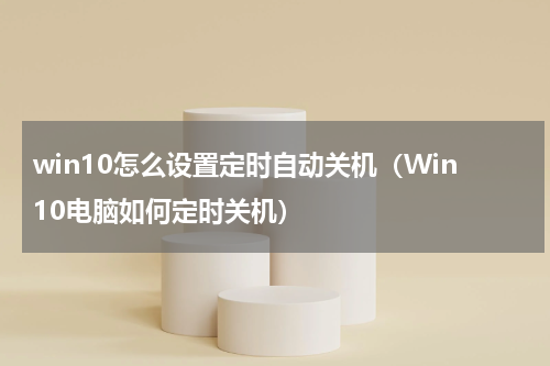 win10怎么设置定时自动关机（Win10电脑如何定时关机）