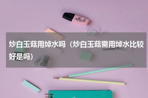 炒白玉菇用焯水吗（炒白玉菇需用焯水比较好是吗）