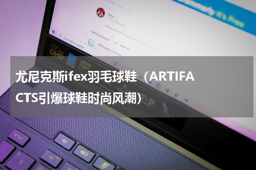 尤尼克斯ifex羽毛球鞋（ARTIFACTS引爆球鞋时尚风潮）