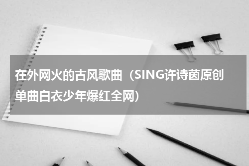 在外网火的古风歌曲（SING许诗茵原创单曲白衣少年爆红全网）