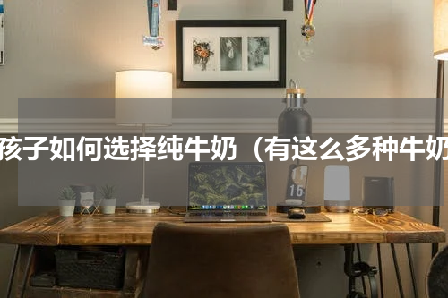 小孩子如何选择纯牛奶（有这么多种牛奶）