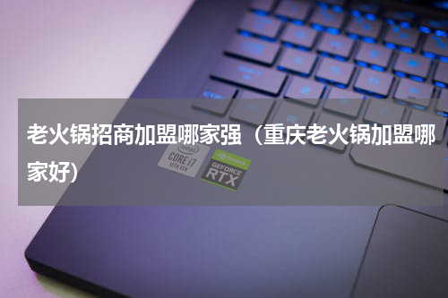老火锅招商加盟哪家强（重庆老火锅加盟哪家好）