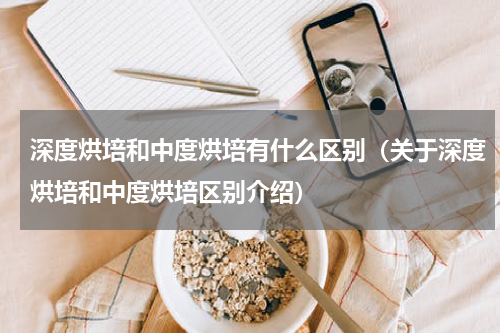 深度烘培和中度烘培有什么区别（关于深度烘培和中度烘培区别介绍）