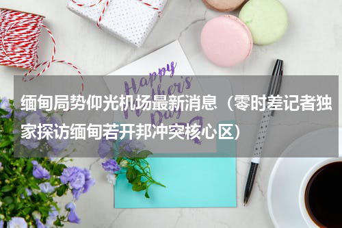 缅甸局势仰光机场最新消息（零时差记者独家探访缅甸若开邦冲突核心区）