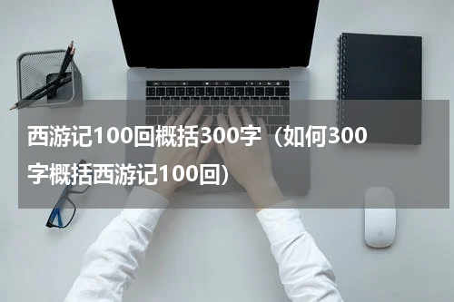 西游记100回概括300字（如何300字概括西游记100回）