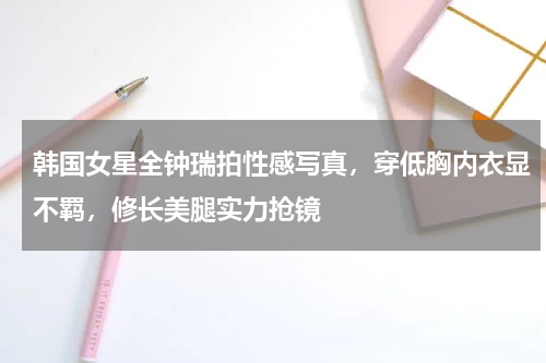 韩国女星全钟瑞拍性感写真，穿低胸内衣显不羁，修长美腿实力抢镜