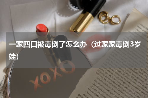 一家四口被毒倒了怎么办（过家家毒倒3岁娃）