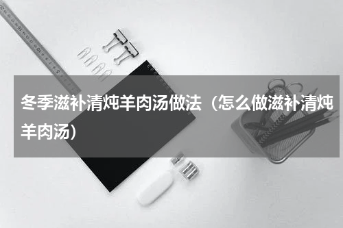 冬季滋补清炖羊肉汤做法（怎么做滋补清炖羊肉汤）