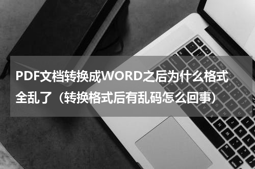 PDF文档转换成WORD之后为什么格式全乱了（转换格式后有乱码怎么回事）