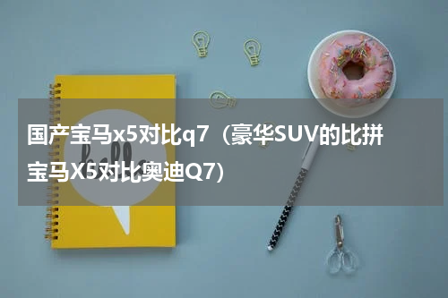 国产宝马x5对比q7（豪华SUV的比拼宝马X5对比奥迪Q7）
