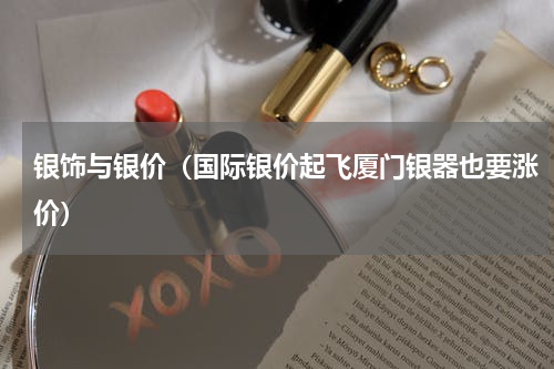 银饰与银价（国际银价起飞厦门银器也要涨价）