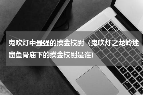 鬼吹灯中最强的摸金校尉（鬼吹灯之龙岭迷窟鱼骨庙下的摸金校尉是谁）