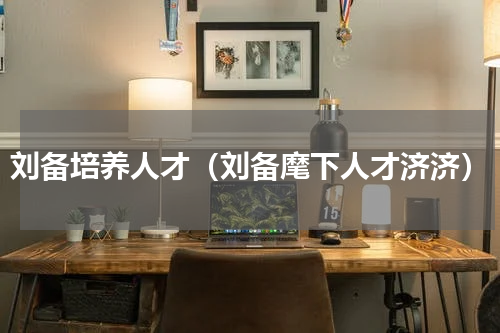 刘备培养人才（刘备麾下人才济济）