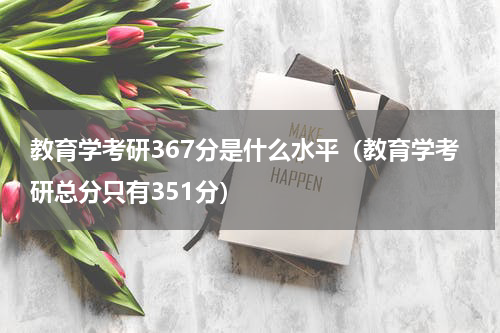 教育学考研367分是什么水平（教育学考研总分只有351分）