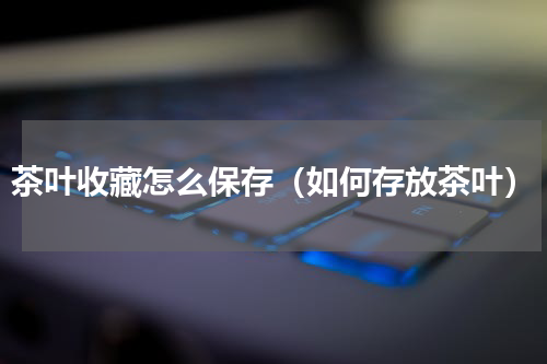 茶叶收藏怎么保存（如何存放茶叶）